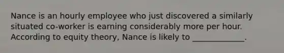 Nance is an hourly employee who just discovered a similarly situated​ co-worker is earning considerably more per hour. According to equity​ theory, Nance is likely to​ _____________.