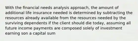 With the ﬁnancial needs analysis approach, the amount of additional life insurance needed is determined by subtracting the resources already available from the resources needed by the surviving dependents if the client should die today, assuming all future income payments are composed solely of investment earning son a capital sum