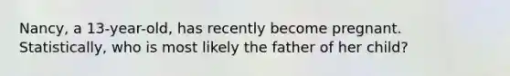 Nancy, a 13-year-old, has recently become pregnant. Statistically, who is most likely the father of her child?