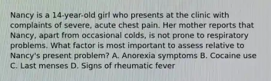 Nancy is a 14-year-old girl who presents at the clinic with complaints of severe, acute chest pain. Her mother reports that Nancy, apart from occasional colds, is not prone to respiratory problems. What factor is most important to assess relative to Nancy's present problem? A. Anorexia symptoms B. Cocaine use C. Last menses D. Signs of rheumatic fever