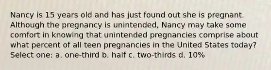 Nancy is 15 years old and has just found out she is pregnant. Although the pregnancy is unintended, Nancy may take some comfort in knowing that unintended pregnancies comprise about what percent of all teen pregnancies in the United States today? Select one: a. one-third b. half c. two-thirds d. 10%