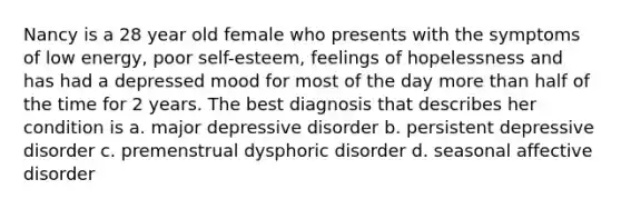 Nancy is a 28 year old female who presents with the symptoms of low energy, poor self-esteem, feelings of hopelessness and has had a depressed mood for most of the day more than half of the time for 2 years. The best diagnosis that describes her condition is a. major depressive disorder b. persistent depressive disorder c. premenstrual dysphoric disorder d. seasonal affective disorder