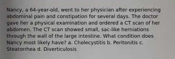 Nancy, a 64-year-old, went to her physician after experiencing abdominal pain and constipation for several days. The doctor gave her a physical examination and ordered a CT scan of her abdomen. The CT scan showed small, sac-like herniations through the wall of the large intestine. What condition does Nancy most likely have? a. Cholecystitis b. Peritonitis c. Steatorrhea d. Diverticulosis