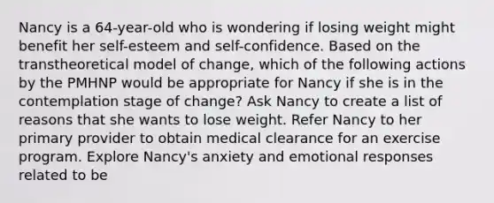 Nancy is a 64-year-old who is wondering if losing weight might benefit her self-esteem and self-confidence. Based on the transtheoretical model of change, which of the following actions by the PMHNP would be appropriate for Nancy if she is in the contemplation stage of change? Ask Nancy to create a list of reasons that she wants to lose weight. Refer Nancy to her primary provider to obtain medical clearance for an exercise program. Explore Nancy's anxiety and emotional responses related to be