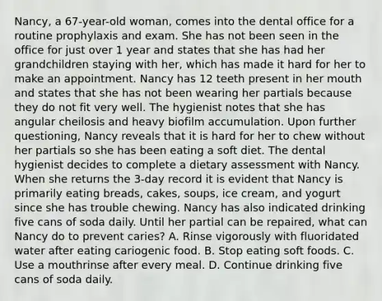 Nancy, a 67-year-old woman, comes into the dental office for a routine prophylaxis and exam. She has not been seen in the office for just over 1 year and states that she has had her grandchildren staying with her, which has made it hard for her to make an appointment. Nancy has 12 teeth present in her mouth and states that she has not been wearing her partials because they do not fit very well. The hygienist notes that she has angular cheilosis and heavy biofilm accumulation. Upon further questioning, Nancy reveals that it is hard for her to chew without her partials so she has been eating a soft diet. The dental hygienist decides to complete a dietary assessment with Nancy. When she returns the 3-day record it is evident that Nancy is primarily eating breads, cakes, soups, ice cream, and yogurt since she has trouble chewing. Nancy has also indicated drinking five cans of soda daily. Until her partial can be repaired, what can Nancy do to prevent caries? A. Rinse vigorously with fluoridated water after eating cariogenic food. B. Stop eating soft foods. C. Use a mouthrinse after every meal. D. Continue drinking five cans of soda daily.