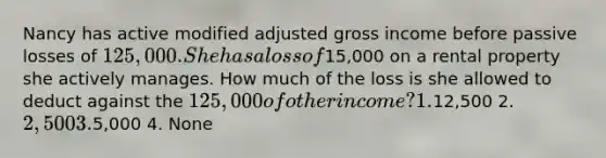 Nancy has active modified adjusted gross income before passive losses of 125,000. She has a loss of15,000 on a rental property she actively manages. How much of the loss is she allowed to deduct against the 125,000 of other income? 1.12,500 2. 2,500 3.5,000 4. None