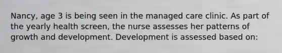 Nancy, age 3 is being seen in the managed care clinic. As part of the yearly health screen, the nurse assesses her patterns of growth and development. Development is assessed based on: