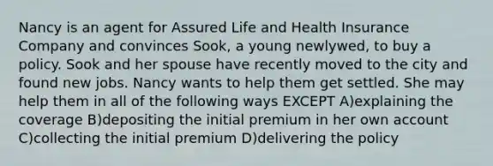 Nancy is an agent for Assured Life and Health Insurance Company and convinces Sook, a young newlywed, to buy a policy. Sook and her spouse have recently moved to the city and found new jobs. Nancy wants to help them get settled. She may help them in all of the following ways EXCEPT A)explaining the coverage B)depositing the initial premium in her own account C)collecting the initial premium D)delivering the policy