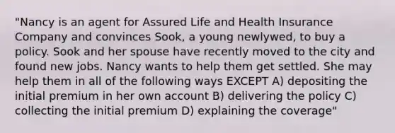 "Nancy is an agent for Assured Life and Health Insurance Company and convinces Sook, a young newlywed, to buy a policy. Sook and her spouse have recently moved to the city and found new jobs. Nancy wants to help them get settled. She may help them in all of the following ways EXCEPT A) depositing the initial premium in her own account B) delivering the policy C) collecting the initial premium D) explaining the coverage"