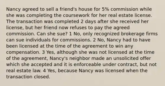 Nancy agreed to sell a friend's house for 5% commission while she was completing the coursework for her real estate license. The transaction was completed 2 days after she received her license, but her friend now refuses to pay the agreed commission. Can she sue? 1 No, only recognized brokerage firms can sue individuals for commissions. 2 No, Nancy had to have been licensed at the time of the agreement to win any compensation. 3 Yes, although she was not licensed at the time of the agreement, Nancy's neighbor made an unsolicited offer which she accepted and it is enforceable under contract, but not real estate law. 4 Yes, because Nancy was licensed when the transaction closed.