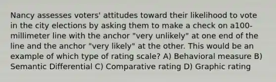 Nancy assesses voters' attitudes toward their likelihood to vote in the city elections by asking them to make a check on a100-millimeter line with the anchor "very unlikely" at one end of the line and the anchor "very likely" at the other. This would be an example of which type of rating scale? A) Behavioral measure B) Semantic Differential C) Comparative rating D) Graphic rating