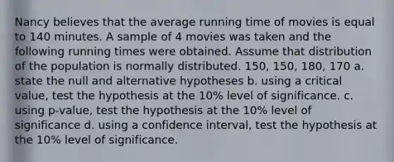 Nancy believes that the average running time of movies is equal to 140 minutes. A sample of 4 movies was taken and the following running times were obtained. Assume that distribution of the population is normally distributed. 150, 150, 180, 170 a. state the null and alternative hypotheses b. using a critical value, test the hypothesis at the 10% level of significance. c. using p-value, test the hypothesis at the 10% level of significance d. using a confidence interval, test the hypothesis at the 10% level of significance.