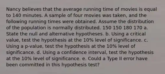 Nancy believes that the average running time of movies is equal to 140 minutes. A sample of four movies was taken, and the following running times were obtained. Assume the distribution of the population is normally distributed. 150 150 180 170 a. State the null and alternative hypotheses. b. Using a critical value, test the hypothesis at the 10% level of significance. c. Using a p-value, test the hypothesis at the 10% level of significance. d. Using a confidence interval, test the hypothesis at the 10% level of significance. e. Could a Type II error have been committed in this hypothesis test?