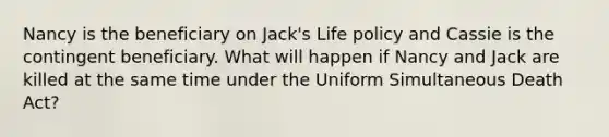 Nancy is the beneficiary on Jack's Life policy and Cassie is the contingent beneficiary. What will happen if Nancy and Jack are killed at the same time under the Uniform Simultaneous Death Act?