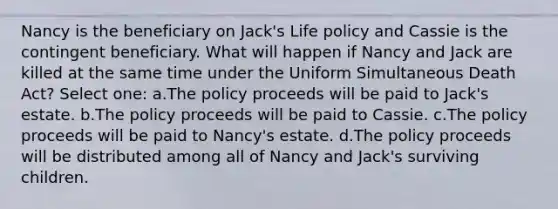 Nancy is the beneficiary on Jack's Life policy and Cassie is the contingent beneficiary. What will happen if Nancy and Jack are killed at the same time under the Uniform Simultaneous Death Act? Select one: a.The policy proceeds will be paid to Jack's estate. b.The policy proceeds will be paid to Cassie. c.The policy proceeds will be paid to Nancy's estate. d.The policy proceeds will be distributed among all of Nancy and Jack's surviving children.