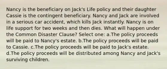 Nancy is the beneficiary on Jack's Life policy and their daughter Cassie is the contingent beneficiary. Nancy and Jack are involved in a serious car accident, which kills Jack instantly. Nancy is on life support for two weeks and then dies. What will happen under the Common Disaster Clause? Select one: a.The policy proceeds will be paid to Nancy's estate. b.The policy proceeds will be paid to Cassie. c.The policy proceeds will be paid to Jack's estate. d.The policy proceeds will be distributed among Nancy and Jack's surviving children.