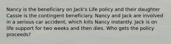 Nancy is the beneficiary on Jack's Life policy and their daughter Cassie is the contingent beneficiary. Nancy and Jack are involved in a serious car accident, which kills Nancy instantly. Jack is on life support for two weeks and then dies. Who gets the policy proceeds?