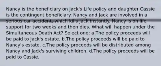 Nancy is the beneficiary on Jack's Life policy and daughter Cassie is the contingent beneficiary. Nancy and Jack are involved in a serious car accident, which kills Jack instantly. Nancy is on life support for two weeks and then dies. What will happen under the Simultaneous Death Act? Select one: a.The policy proceeds will be paid to Jack's estate. b.The policy proceeds will be paid to Nancy's estate. c.The policy proceeds will be distributed among Nancy and Jack's surviving children. d.The policy proceeds will be paid to Cassie.