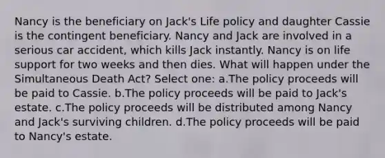 Nancy is the beneficiary on Jack's Life policy and daughter Cassie is the contingent beneficiary. Nancy and Jack are involved in a serious car accident, which kills Jack instantly. Nancy is on life support for two weeks and then dies. What will happen under the Simultaneous Death Act? Select one: a.The policy proceeds will be paid to Cassie. b.The policy proceeds will be paid to Jack's estate. c.The policy proceeds will be distributed among Nancy and Jack's surviving children. d.The policy proceeds will be paid to Nancy's estate.