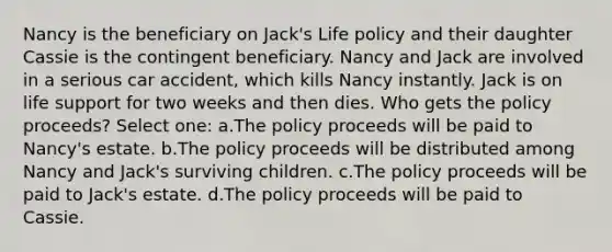 Nancy is the beneficiary on Jack's Life policy and their daughter Cassie is the contingent beneficiary. Nancy and Jack are involved in a serious car accident, which kills Nancy instantly. Jack is on life support for two weeks and then dies. Who gets the policy proceeds? Select one: a.The policy proceeds will be paid to Nancy's estate. b.The policy proceeds will be distributed among Nancy and Jack's surviving children. c.The policy proceeds will be paid to Jack's estate. d.The policy proceeds will be paid to Cassie.