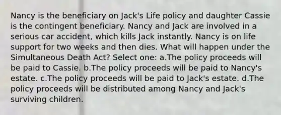 Nancy is the beneficiary on Jack's Life policy and daughter Cassie is the contingent beneficiary. Nancy and Jack are involved in a serious car accident, which kills Jack instantly. Nancy is on life support for two weeks and then dies. What will happen under the Simultaneous Death Act? Select one: a.The policy proceeds will be paid to Cassie. b.The policy proceeds will be paid to Nancy's estate. c.The policy proceeds will be paid to Jack's estate. d.The policy proceeds will be distributed among Nancy and Jack's surviving children.