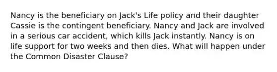 Nancy is the beneficiary on Jack's Life policy and their daughter Cassie is the contingent beneficiary. Nancy and Jack are involved in a serious car accident, which kills Jack instantly. Nancy is on life support for two weeks and then dies. What will happen under the Common Disaster Clause?