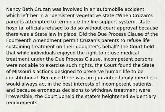 Nancy Beth Cruzan was involved in an automobile accident which left her in a "persistent vegetative state."When Cruzan's parents attempted to terminate the life-support system, state hospital officials refused to do so without court approval because there was a State law in place. Did the Due Process Clause of the Fourteenth Amendment permit Cruzan's parents to refuse life-sustaining treatment on their daughter's behalf? the Court held that while individuals enjoyed the right to refuse medical treatment under the Due Process Clause, incompetent persons were not able to exercise such rights. the Court found the State of Missouri's actions designed to preserve human life to be constitutional. Because there was no guarantee family members would always act in the best interests of incompetent patients, and because erroneous decisions to withdraw treatment were irreversible, the Court upheld the state's heightened evidentiary requirements.