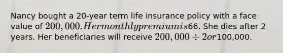 Nancy bought a 20-year term life insurance policy with a face value of 200,000. Her monthly premium is66. She dies after 2 years. Her beneficiaries will receive 200,000 ÷ 2 or100,000.