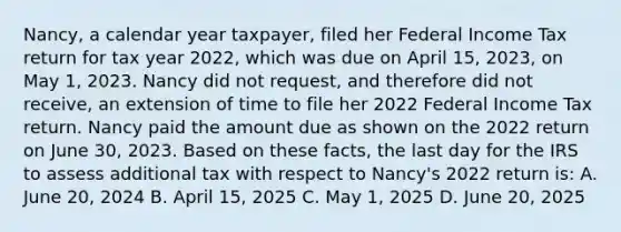 Nancy, a calendar year taxpayer, filed her Federal Income Tax return for tax year 2022, which was due on April 15, 2023, on May 1, 2023. Nancy did not request, and therefore did not receive, an extension of time to file her 2022 Federal Income Tax return. Nancy paid the amount due as shown on the 2022 return on June 30, 2023. Based on these facts, the last day for the IRS to assess additional tax with respect to Nancy's 2022 return is: A. June 20, 2024 B. April 15, 2025 C. May 1, 2025 D. June 20, 2025