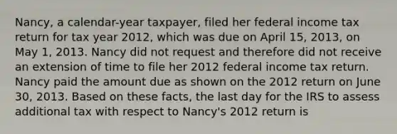 Nancy, a calendar-year taxpayer, filed her federal income tax return for tax year 2012, which was due on April 15, 2013, on May 1, 2013. Nancy did not request and therefore did not receive an extension of time to file her 2012 federal income tax return. Nancy paid the amount due as shown on the 2012 return on June 30, 2013. Based on these facts, the last day for the IRS to assess additional tax with respect to Nancy's 2012 return is