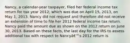 Nancy, a calendar-year taxpayer, filed her federal income tax return for tax year 2012, which was due on April 15, 2013, on May 1, 2013. Nancy did not request and therefore did not receive an extension of time to file her 2012 federal income tax return. Nancy paid the amount due as shown on the 2012 return on June 30, 2013. Based on these facts, the last day for the IRS to assess additional tax with respect to Nancyâ€™s 2012 return is