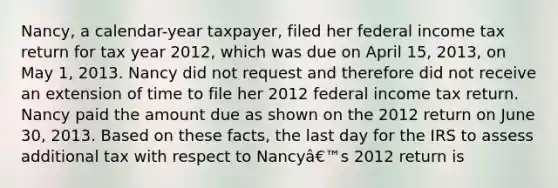 Nancy, a calendar-year taxpayer, filed her federal income tax return for tax year 2012, which was due on April 15, 2013, on May 1, 2013. Nancy did not request and therefore did not receive an extension of time to file her 2012 federal income tax return. Nancy paid the amount due as shown on the 2012 return on June 30, 2013. Based on these facts, the last day for the IRS to assess additional tax with respect to Nancyâ€™s 2012 return is