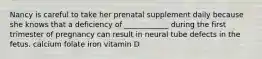 Nancy is careful to take her prenatal supplement daily because she knows that a deficiency of ____________ during the first trimester of pregnancy can result in neural tube defects in the fetus. calcium folate iron vitamin D