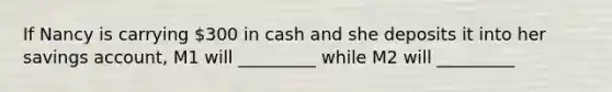 If Nancy is carrying 300 in cash and she deposits it into her savings account, M1 will _________ while M2 will _________