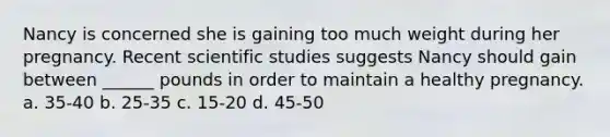 Nancy is concerned she is gaining too much weight during her pregnancy. Recent scientific studies suggests Nancy should gain between ______ pounds in order to maintain a healthy pregnancy. a. 35-40 b. 25-35 c. 15-20 d. 45-50