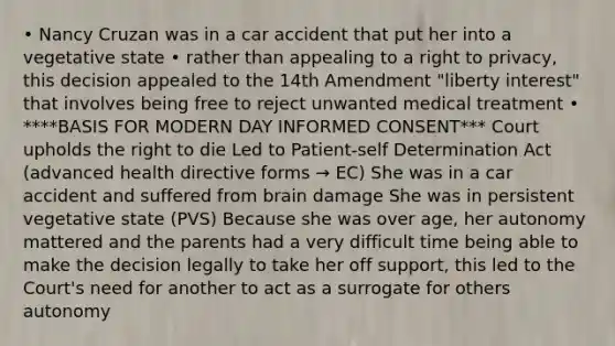 • Nancy Cruzan was in a car accident that put her into a vegetative state • rather than appealing to a right to privacy, this decision appealed to the 14th Amendment "liberty interest" that involves being free to reject unwanted medical treatment • ****BASIS FOR MODERN DAY INFORMED CONSENT*** Court upholds the right to die Led to Patient-self Determination Act (advanced health directive forms → EC) She was in a car accident and suffered from brain damage She was in persistent vegetative state (PVS) Because she was over age, her autonomy mattered and the parents had a very difficult time being able to make the decision legally to take her off support, this led to the Court's need for another to act as a surrogate for others autonomy