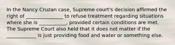 In the Nancy Cruzan case, Supreme court's decision affirmed the right of _______________ to refuse treatment regarding situations where she is ___________, provided certain conditions are met. The Supreme Court also held that it does not matter if the ____________ is just providing food and water or something else.