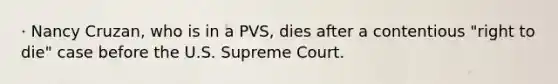 · Nancy Cruzan, who is in a PVS, dies after a contentious "right to die" case before the U.S. Supreme Court.