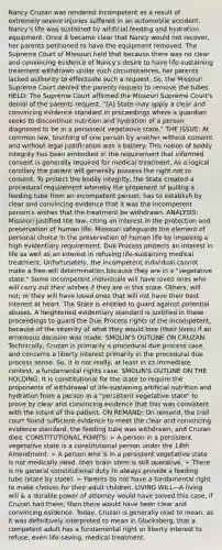 Nancy Cruzan was rendered incompetent as a result of extremely severe injuries suffered in an automobile accident. Nancy's life was sustained by artificial feeding and hydration equipment. Once it became clear that Nancy would not recover, her parents petitioned to have the equipment removed. The Supreme Court of Missouri held that because there was no clear and convincing evidence of Nancy's desire to have life-sustaining treatment withdrawn under such circumstances, her parents lacked authority to effectuate such a request. So, the Missouri Supreme Court denied the parents request to remove the tubes. HELD: The Supreme Court affirmed the Missouri Supreme Court's denial of the parents request. "[A] State may apply a clear and convincing evidence standard in proceedings where a guardian seeks to discontinue nutrition and hydration of a person diagnosed to be in a persistent vegetative state." THE ISSUE: At common law, touching of one person by another without consent and without legal justification was a battery. This notion of bodily integrity has been embodied in the requirement that informed consent is generally required for medical treatment. As a logical corollary the patient will generally possess the right not to consent. To protect the bodily integrity, the State created a procedural requirement whereby the proponent of pulling a feeding tube from an incompetent person, has to establish by clear and convincing evidence that it was the incompetent person's wishes that the treatment be withdrawn. ANALYSIS: Missouri justified the law, citing an interest in the protection and preservation of human life. Missouri safeguards the element of personal choice in the preservation of human life by imposing a high evidentiary requirement. Due Process protects an interest in life as well as an interest in refusing life-sustaining medical treatment. Unfortunately, the incompetent individual cannot make a free-will determination because they are in a "vegetative state." Some incompetent individuals will have loved ones who will carry out their wishes if they are in this state. Others, will not; or they will have loved ones that will not have their best interest at heart. The State is entitled to guard against potential abuses. A heightened evidentiary standard is justified in these proceedings to guard the Due Process rights of the incompetent, because of the severity of what they would lose (their lives) if an erroneous decision was made. SMOLIN'S OUTLINE ON CRUZAN: Technically, Cruzan is primarily a procedural due process case, and concerns a liberty interest primarily in the procedural due process sense. So, it is not really, at least in its immediate context, a fundamental rights case. SMOLIN'S OUTLINE ON THE HOLDING: It is constitutional for the state to require the proponents of withdrawal of life-sustaining artificial nutrition and hydration from a person in a "persistent vegetative state" to prove by clear and convincing evidence that this was consistent with the intent of the patient. ON REMAND: On remand, the trail court found sufficient evidence to meet the clear and convincing evidence standard, the feeding tube was withdrawn, and Cruzan died. CONSTITUTIONAL POINTS: ➢ A person in a persistent vegetative state is a constitutional person under the 14th Amendment. ➢ A person who is in a persistent vegetative state is not medically dead, their brain stem is still operative. ➢ There is no general constitutional duty to always provide a feeding tube (state by state). ➢ Parents do not have a fundamental right to make choices for their adult children. LIVING WILL—A living will & a durable power of attorney would have solved this case, if Cruzan had these, then there would have been clear and convincing evidence. Today, Cruzan is generally read to mean, as it was definitively interpreted to mean in Glucksberg, that a competent adult has a fundamental right or liberty interest to refuse, even life-saving, medical treatment.