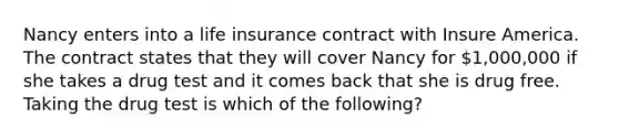 Nancy enters into a life insurance contract with Insure America. The contract states that they will cover Nancy for 1,000,000 if she takes a drug test and it comes back that she is drug free. Taking the drug test is which of the following?