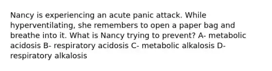 Nancy is experiencing an acute panic attack. While hyperventilating, she remembers to open a paper bag and breathe into it. What is Nancy trying to prevent? A- metabolic acidosis B- respiratory acidosis C- metabolic alkalosis D- respiratory alkalosis