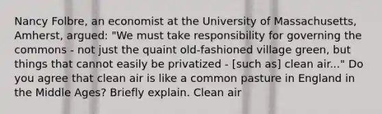 Nancy Folbre, an economist at the University of Massachusetts, Amherst, argued: "We must take responsibility for governing the commons - not just the quaint old-fashioned village green, but things that cannot easily be privatized - [such as] clean air..." Do you agree that clean air is like a common pasture in England in the Middle Ages? Briefly explain. Clean air