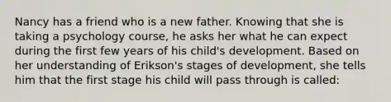 Nancy has a friend who is a new father. Knowing that she is taking a psychology course, he asks her what he can expect during the first few years of his child's development. Based on her understanding of Erikson's stages of development, she tells him that the first stage his child will pass through is called: