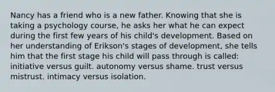 Nancy has a friend who is a new father. Knowing that she is taking a psychology course, he asks her what he can expect during the first few years of his child's development. Based on her understanding of <a href='https://www.questionai.com/knowledge/kXK6JLPs0W-eriksons-stages-of-development' class='anchor-knowledge'>erikson's stages of development</a>, she tells him that the first stage his child will pass through is called: initiative versus guilt. autonomy versus shame. trust versus mistrust. intimacy versus isolation.