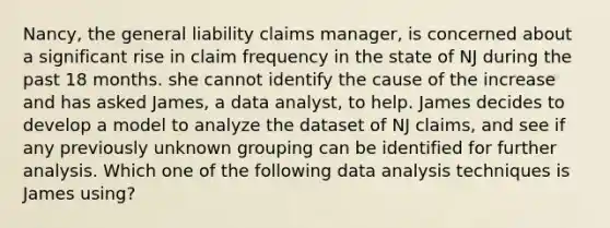 Nancy, the general liability claims manager, is concerned about a significant rise in claim frequency in the state of NJ during the past 18 months. she cannot identify the cause of the increase and has asked James, a data analyst, to help. James decides to develop a model to analyze the dataset of NJ claims, and see if any previously unknown grouping can be identified for further analysis. Which one of the following data analysis techniques is James using?