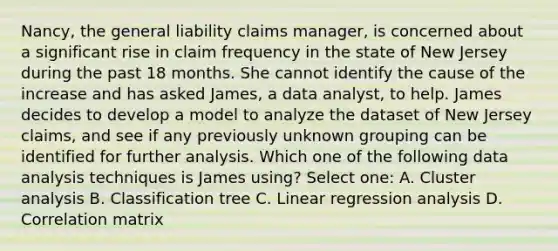 Nancy, the general liability claims manager, is concerned about a significant rise in claim frequency in the state of New Jersey during the past 18 months. She cannot identify the cause of the increase and has asked James, a data analyst, to help. James decides to develop a model to analyze the dataset of New Jersey claims, and see if any previously unknown grouping can be identified for further analysis. Which one of the following data analysis techniques is James using? Select one: A. Cluster analysis B. Classification tree C. Linear regression analysis D. Correlation matrix