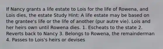 If Nancy grants a life estate to Lois for the life of Rowena, and Lois dies, the estate Study Hint: A life estate may be based on the grantee's life or the life of another (pur autre vie). Lois and her heirs own until Rowena dies. 1. Escheats to the state 2. Reverts back to Nancy 3. Belongs to Rowena, the remainderman 4. Passes to Lois's heirs or devises