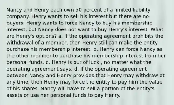 Nancy and Henry each own 50 percent of a limited liability company. Henry wants to sell his interest but there are no buyers. Henry wants to force Nancy to buy his membership interest, but Nancy does not want to buy Henry's interest. What are Henry's options? a. If the operating agreement prohibits the withdrawal of a member, then Henry still can make the entity purchase his membership interest. b. Henry can force Nancy as the other member to purchase his membership interest from her personal funds. c. Henry is out of luck , no matter what the operating agreement says. d. If the operating agreement between Nancy and Henry provides that Henry may withdraw at any time, then Henry may force the entity to pay him the value of his shares. Nancy will have to sell a portion of the entity's assets or use her personal funds to pay Henry.