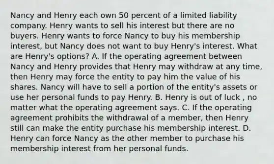 Nancy and Henry each own 50 percent of a limited liability company. Henry wants to sell his interest but there are no buyers. Henry wants to force Nancy to buy his membership interest, but Nancy does not want to buy Henry's interest. What are Henry's options? A. If the operating agreement between Nancy and Henry provides that Henry may withdraw at any time, then Henry may force the entity to pay him the value of his shares. Nancy will have to sell a portion of the entity's assets or use her personal funds to pay Henry. B. Henry is out of luck , no matter what the operating agreement says. C. If the operating agreement prohibits the withdrawal of a member, then Henry still can make the entity purchase his membership interest. D. Henry can force Nancy as the other member to purchase his membership interest from her personal funds.