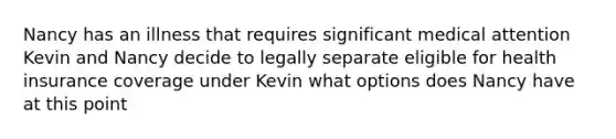 Nancy has an illness that requires significant medical attention Kevin and Nancy decide to legally separate eligible for health insurance coverage under Kevin what options does Nancy have at this point